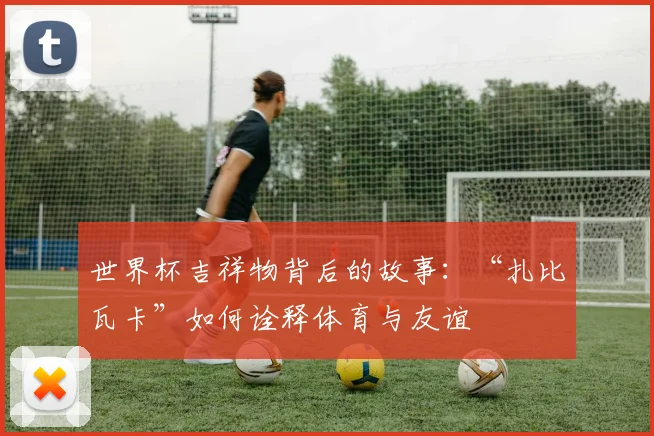 世界杯吉祥物背后的故事:“扎比瓦卡”如何诠释体育与友谊
