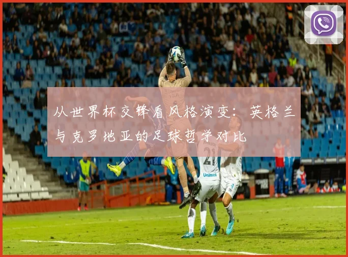 从世界杯交锋看风格演变:英格兰与克罗地亚的足球哲学对比