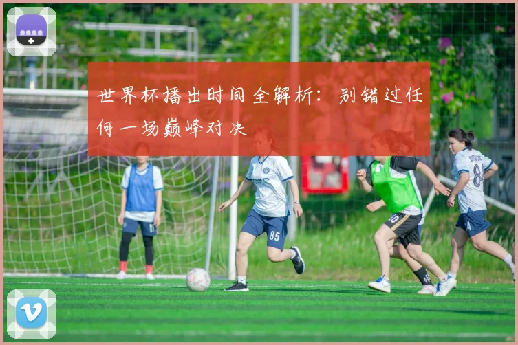 世界杯播出时间全解析：别错过任何一场巅峰对决