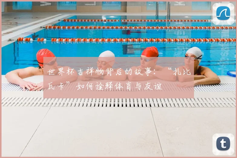 世界杯吉祥物背后的故事:“扎比瓦卡”如何诠释体育与友谊