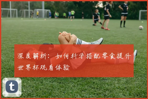 深度解析:如何科学搭配零食提升世界杯观看体验