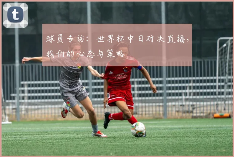 球员专访：世界杯中日对决直播，我们的心态与策略