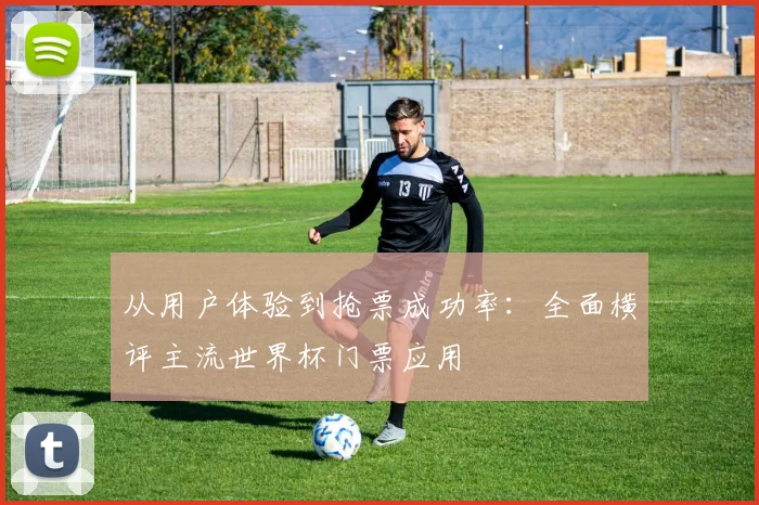 从用户体验到抢票成功率：全面横评主流世界杯门票应用