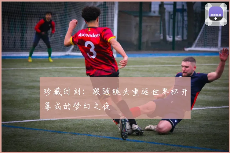 珍藏时刻：跟随镜头重返世界杯开幕式的梦幻之夜