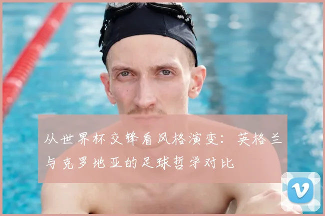 从世界杯交锋看风格演变：英格兰与克罗地亚的足球哲学对比