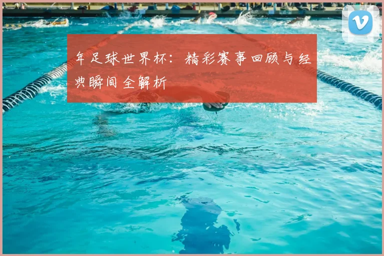 年足球世界杯：精彩赛事回顾与经典瞬间全解析