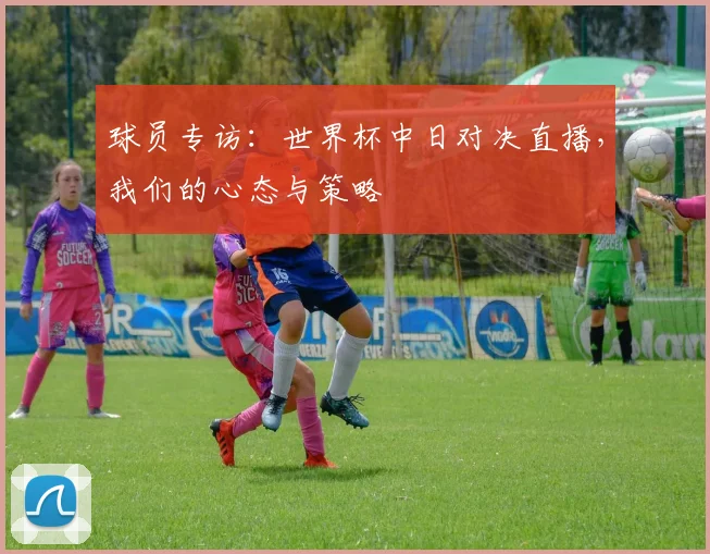 球员专访：世界杯中日对决直播，我们的心态与策略