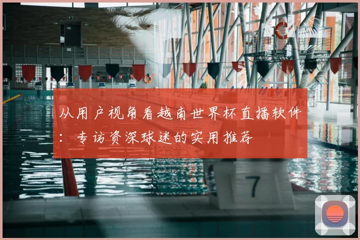 从用户视角看越南世界杯直播软件：专访资深球迷的实用推荐
