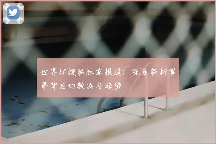 世界杯搜狐独家报道：深度解析赛事背后的数据与趋势
